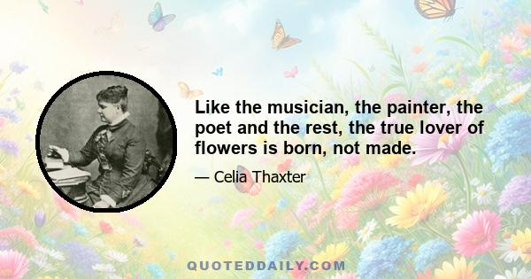 Like the musician, the painter, the poet and the rest, the true lover of flowers is born, not made.