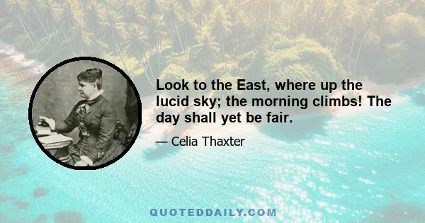 Look to the East, where up the lucid sky; the morning climbs! The day shall yet be fair.