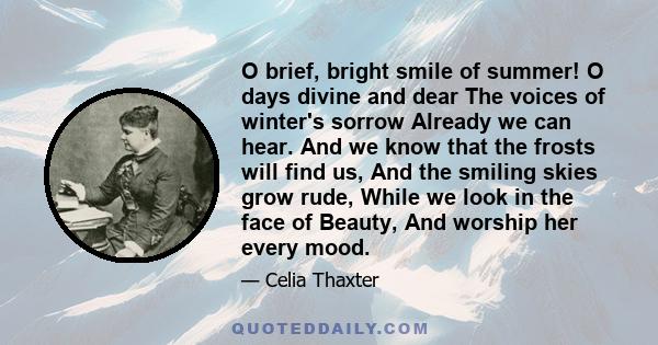 O brief, bright smile of summer! O days divine and dear The voices of winter's sorrow Already we can hear. And we know that the frosts will find us, And the smiling skies grow rude, While we look in the face of Beauty,