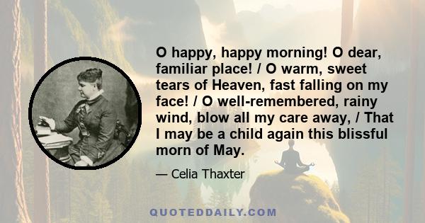 O happy, happy morning! O dear, familiar place! / O warm, sweet tears of Heaven, fast falling on my face! / O well-remembered, rainy wind, blow all my care away, / That I may be a child again this blissful morn of May.