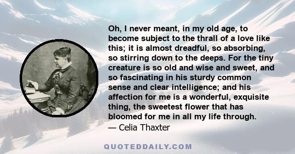 Oh, I never meant, in my old age, to become subject to the thrall of a love like this; it is almost dreadful, so absorbing, so stirring down to the deeps. For the tiny creature is so old and wise and sweet, and so