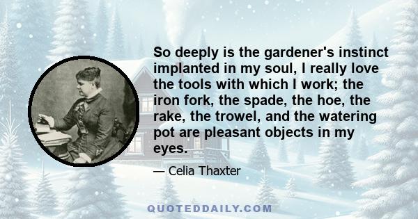 So deeply is the gardener's instinct implanted in my soul, I really love the tools with which I work; the iron fork, the spade, the hoe, the rake, the trowel, and the watering pot are pleasant objects in my eyes.