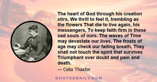 The heart of God through his creation stirs, We thrill to feel it, trembling as the flowers That die to live again, his messengers, To keep faith firm in these sad souls of ours. The waves of Time may devastate our