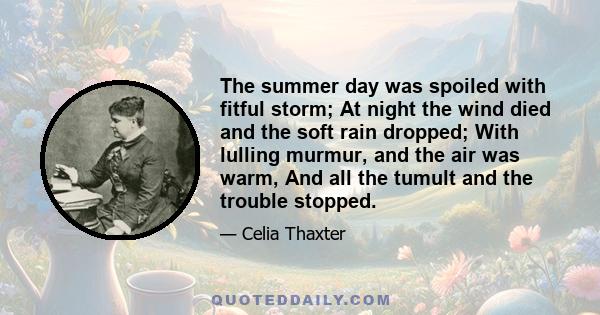 The summer day was spoiled with fitful storm; At night the wind died and the soft rain dropped; With lulling murmur, and the air was warm, And all the tumult and the trouble stopped.