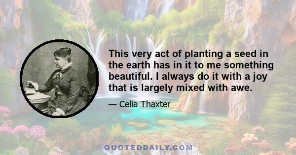 This very act of planting a seed in the earth has in it to me something beautiful. I always do it with a joy that is largely mixed with awe.