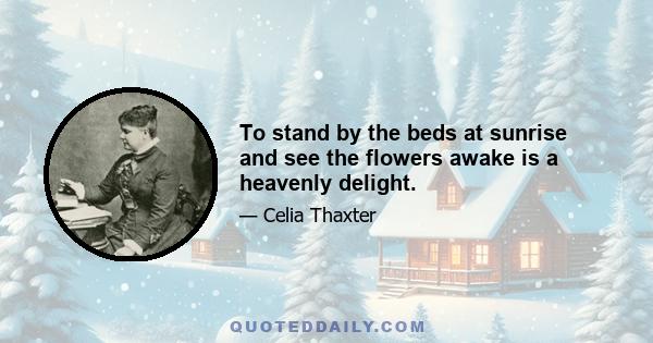 To stand by the beds at sunrise and see the flowers awake is a heavenly delight.