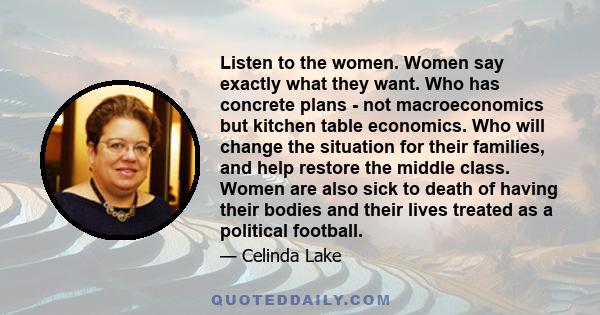 Listen to the women. Women say exactly what they want. Who has concrete plans - not macroeconomics but kitchen table economics. Who will change the situation for their families, and help restore the middle class. Women