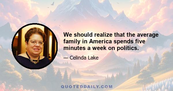 We should realize that the average family in America spends five minutes a week on politics.