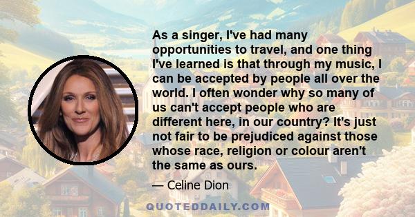 As a singer, I've had many opportunities to travel, and one thing I've learned is that through my music, I can be accepted by people all over the world. I often wonder why so many of us can't accept people who are