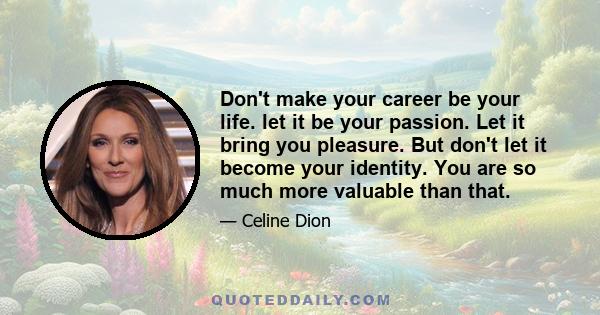 Don't make your career be your life. let it be your passion. Let it bring you pleasure. But don't let it become your identity. You are so much more valuable than that.