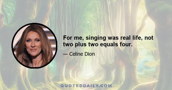 For me, singing was real life, not two plus two equals four.