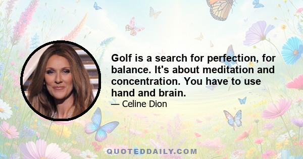 Golf is a search for perfection, for balance. It's about meditation and concentration. You have to use hand and brain.