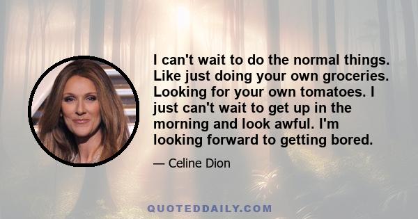 I can't wait to do the normal things. Like just doing your own groceries. Looking for your own tomatoes. I just can't wait to get up in the morning and look awful. I'm looking forward to getting bored.