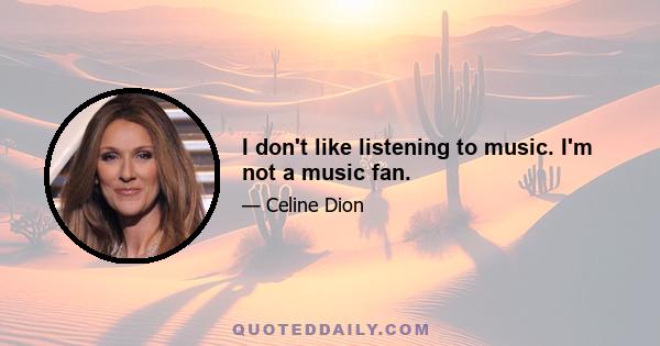 I don't like listening to music. I'm not a music fan.