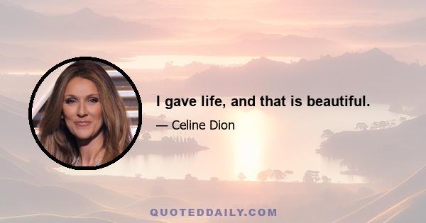 I gave life, and that is beautiful.