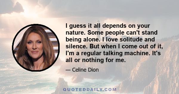 I guess it all depends on your nature. Some people can't stand being alone. I love solitude and silence. But when I come out of it, I'm a regular talking machine. It's all or nothing for me.