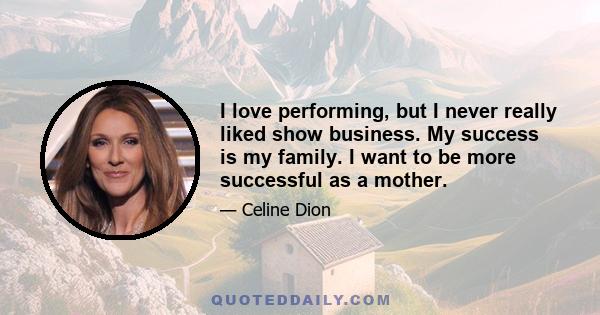 I love performing, but I never really liked show business. My success is my family. I want to be more successful as a mother.