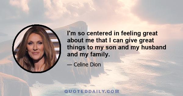 I'm so centered in feeling great about me that I can give great things to my son and my husband and my family.