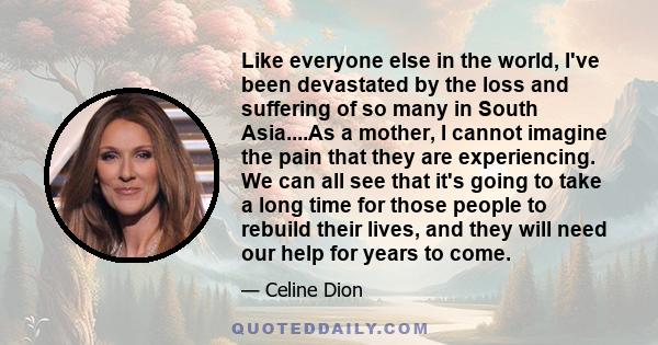 Like everyone else in the world, I've been devastated by the loss and suffering of so many in South Asia....As a mother, I cannot imagine the pain that they are experiencing. We can all see that it's going to take a