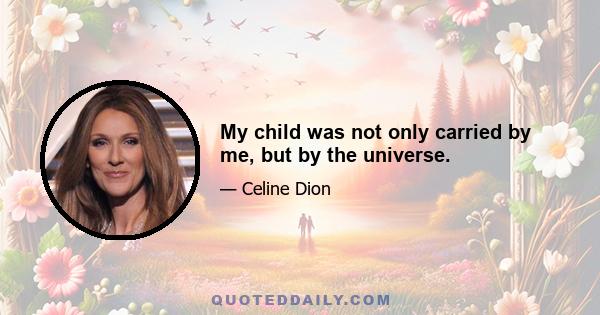 My child was not only carried by me, but by the universe.