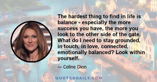 The hardest thing to find in life is balance - especially the more success you have, the more you look to the other side of the gate. What do I need to stay grounded, in touch, in love, connected, emotionally balanced?