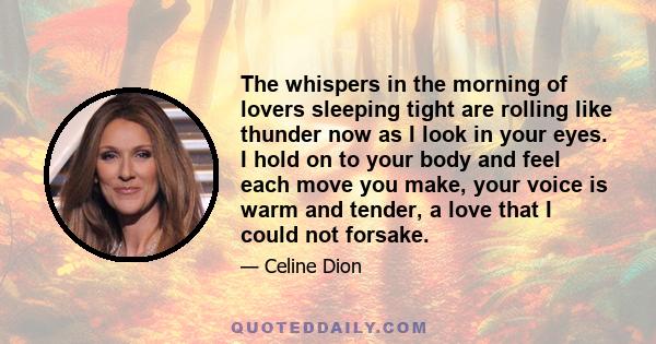 The whispers in the morning of lovers sleeping tight are rolling like thunder now as I look in your eyes. I hold on to your body and feel each move you make, your voice is warm and tender, a love that I could not