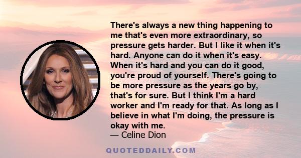 There's always a new thing happening to me that's even more extraordinary, so pressure gets harder. But I like it when it's hard. Anyone can do it when it's easy. When it's hard and you can do it good, you're proud of