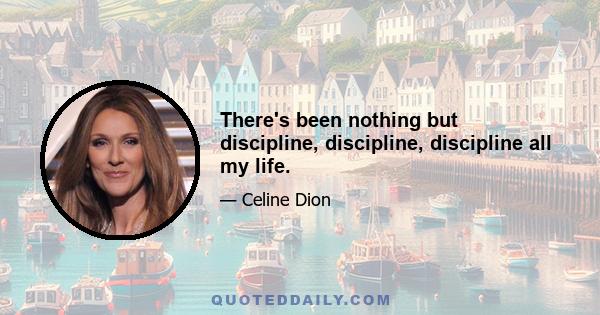 There's been nothing but discipline, discipline, discipline all my life.