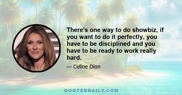 There's one way to do showbiz, if you want to do it perfectly, you have to be disciplined and you have to be ready to work really hard.