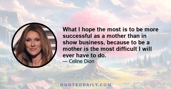 What I hope the most is to be more successful as a mother than in show business, because to be a mother is the most difficult I will ever have to do.