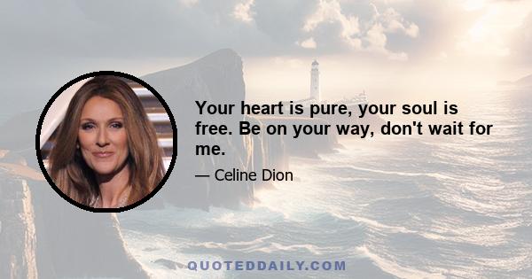 Your heart is pure, your soul is free. Be on your way, don't wait for me.