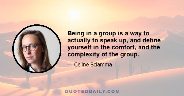 Being in a group is a way to actually to speak up, and define yourself in the comfort, and the complexity of the group.