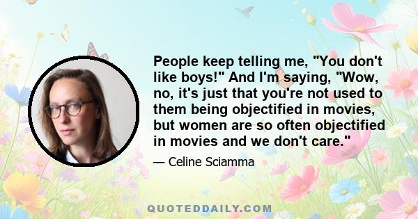 People keep telling me, You don't like boys! And I'm saying, Wow, no, it's just that you're not used to them being objectified in movies, but women are so often objectified in movies and we don't care.