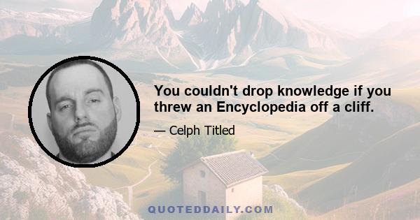 You couldn't drop knowledge if you threw an Encyclopedia off a cliff.