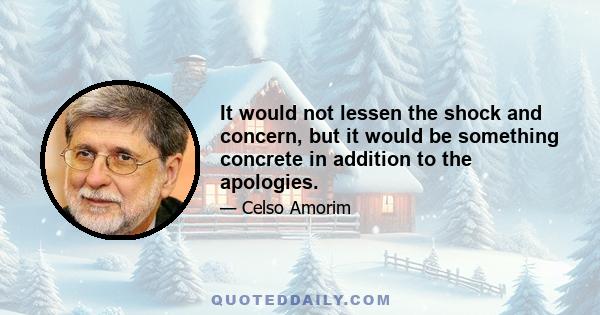 It would not lessen the shock and concern, but it would be something concrete in addition to the apologies.