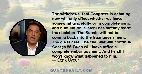 The withdrawal that Congress is debating now will only effect whether we leave somewhat gracefully or in complete panic and humiliation. Sistani has already made the decision. The Sunnis will not be coming back into the 