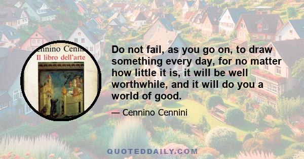 Do not fail, as you go on, to draw something every day, for no matter how little it is, it will be well worthwhile, and it will do you a world of good.