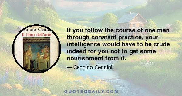 If you follow the course of one man through constant practice, your intelligence would have to be crude indeed for you not to get some nourishment from it.