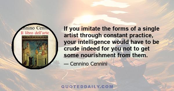 If you imitate the forms of a single artist through constant practice, your intelligence would have to be crude indeed for you not to get some nourishment from them.