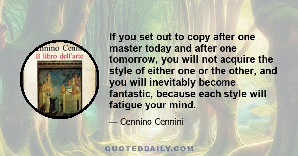 If you set out to copy after one master today and after one tomorrow, you will not acquire the style of either one or the other, and you will inevitably become fantastic, because each style will fatigue your mind.