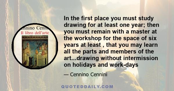 In the first place you must study drawing for at least one year; then you must remain with a master at the workshop for the space of six years at least , that you may learn all the parts and members of the art...drawing 