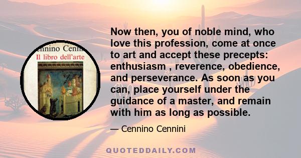 Now then, you of noble mind, who love this profession, come at once to art and accept these precepts: enthusiasm , reverence, obedience, and perseverance. As soon as you can, place yourself under the guidance of a