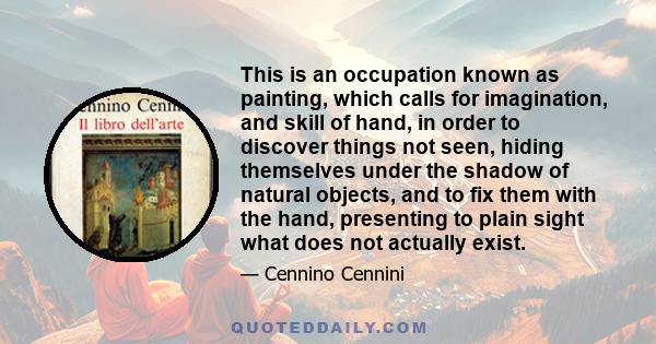 This is an occupation known as painting, which calls for imagination, and skill of hand, in order to discover things not seen, hiding themselves under the shadow of natural objects, and to fix them with the hand,