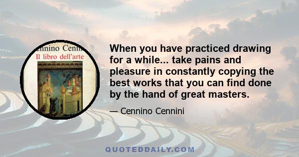 When you have practiced drawing for a while... take pains and pleasure in constantly copying the best works that you can find done by the hand of great masters.