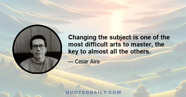 Changing the subject is one of the most difficult arts to master, the key to almost all the others.