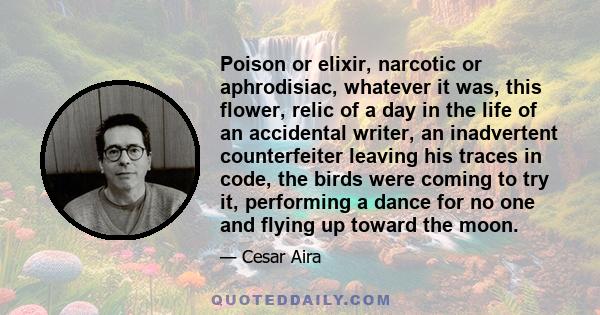 Poison or elixir, narcotic or aphrodisiac, whatever it was, this flower, relic of a day in the life of an accidental writer, an inadvertent counterfeiter leaving his traces in code, the birds were coming to try it,