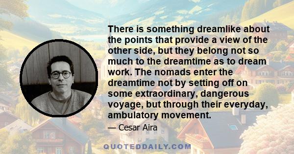 There is something dreamlike about the points that provide a view of the other side, but they belong not so much to the dreamtime as to dream work. The nomads enter the dreamtime not by setting off on some