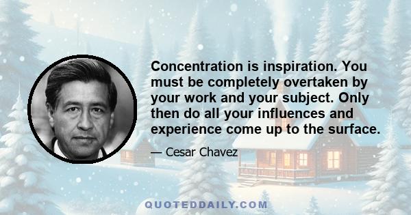 Concentration is inspiration. You must be completely overtaken by your work and your subject. Only then do all your influences and experience come up to the surface.