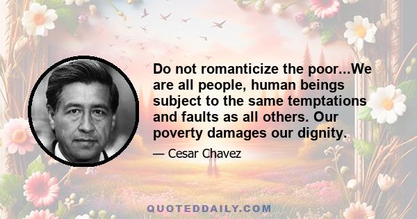 Do not romanticize the poor...We are all people, human beings subject to the same temptations and faults as all others. Our poverty damages our dignity.