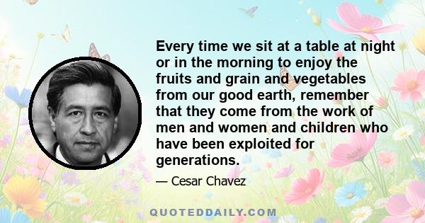 Every time we sit at a table at night or in the morning to enjoy the fruits and grain and vegetables from our good earth, remember that they come from the work of men and women and children who have been exploited for